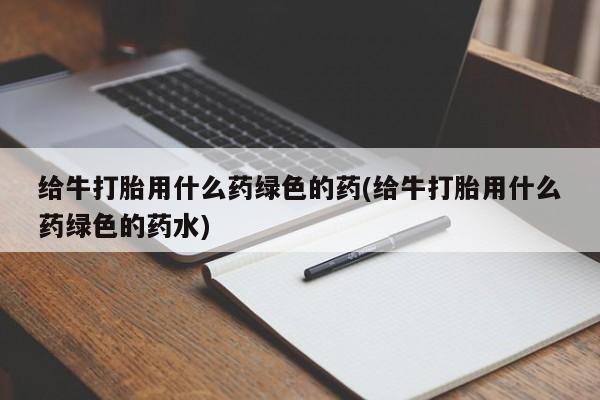 网上米非司酮打胎药官网给牛打胎用什么药绿色的药(给牛打胎用什么药绿色的药水)