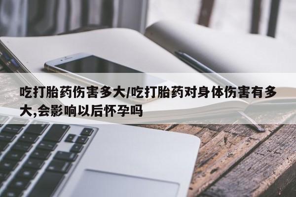 网上米非司酮打胎药官网吃打胎药伤害多大/吃打胎药对身体伤害有多大,会影响以后怀孕吗